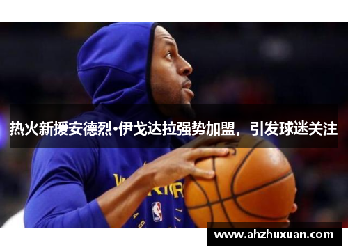 热火新援安德烈·伊戈达拉强势加盟，引发球迷关注