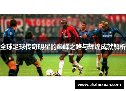 全球足球传奇明星的巅峰之路与辉煌成就解析