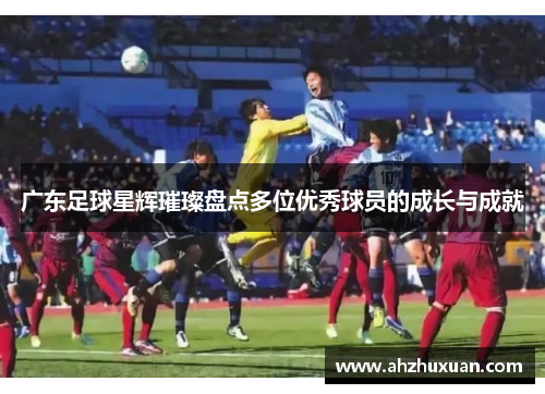 广东足球星辉璀璨盘点多位优秀球员的成长与成就