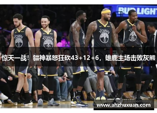 惊天一战！疆神暴怒狂砍43+12+6，雄鹿主场击败灰熊